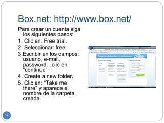Box.net: http://www.box.net/
     Para crear un cuenta siga
       los siguientes pasos:
     1. Clic en: Free trial.
     2. Seleccionar: free.
     3.Escribir en los campos:
       usuario, e-mail,
       password…clic en
       “continue”
     4. Create a new folder.
     5. Clic en: “Take me
       there” y aparece el
       nombre de la carpeta
       creada.

14
 