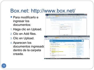 Box.net: http://www.box.net/
      Para modificarlo e
        ingresar los
        documentos:
     1. Haga clic en Upload.
     2. Clic en Add files.
     3. Clic en Upload.
     4. Aparecen los
        documentos ingresados
        dentro de la carpeta
        creada.


15
 