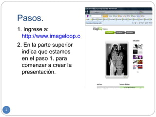 Pasos.
    1. Ingrese a:
      http://www.imageloop.com/es/setuplooop.htm
    2. En la parte superior
      indica que estamos
      en el paso 1. para
      comenzar a crear la
      presentación.




2
 