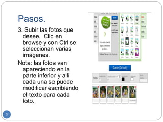 Pasos.
    3. Subir las fotos que
      desee. Clic en
      browse y con Ctrl se
      seleccionan varias
      imágenes.
    Nota: las fotos van
      apareciendo en la
      parte inferior y allí
      cada una se puede
      modificar escribiendo
      el texto para cada
      foto.

3
 