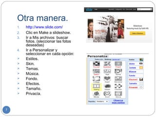 Otra manera.
    1.   http://www.slide.com/
    2.   Clic en Make a slideshow.
    3.   Ir a Mis archivos: buscar
         fotos. (sleccionar las fotos
         deseadas)
    4.   Ir a Personalizar y
         seleccionar en cada opción:
        Estilos.
        Skin.
        Temas.
        Música.
        Fondo.
        Efectos.
        Tamaño.
        Privacía.



7
 