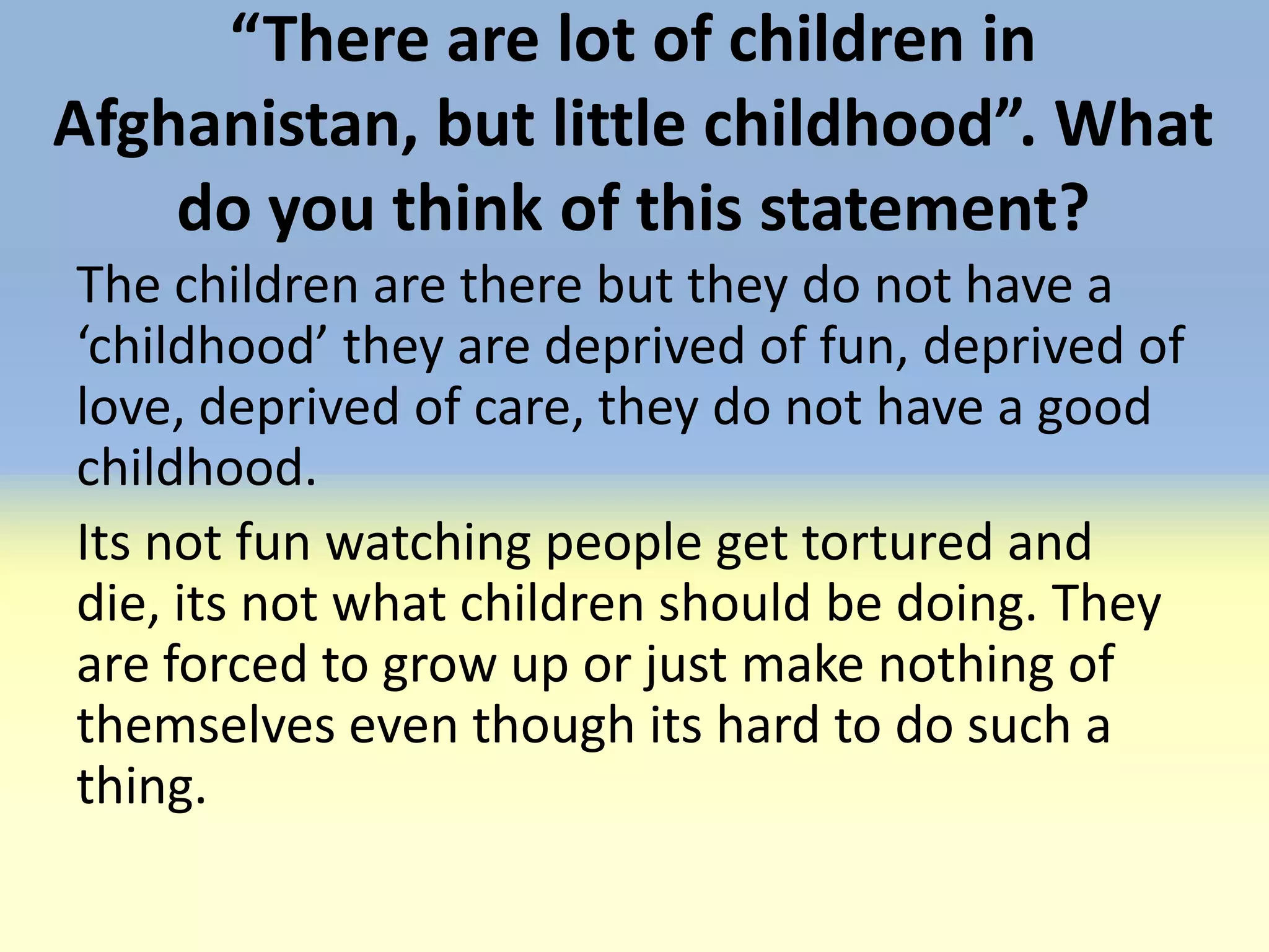 “There are lot of children in
Afghanistan, but little childhood”. What
    do you think of this statement?
The children are there but they do not have a
‘childhood’ they are deprived of fun, deprived of
love, deprived of care, they do not have a good
childhood.
Its not fun watching people get tortured and
die, its not what children should be doing. They
are forced to grow up or just make nothing of
themselves even though its hard to do such a
thing.
 