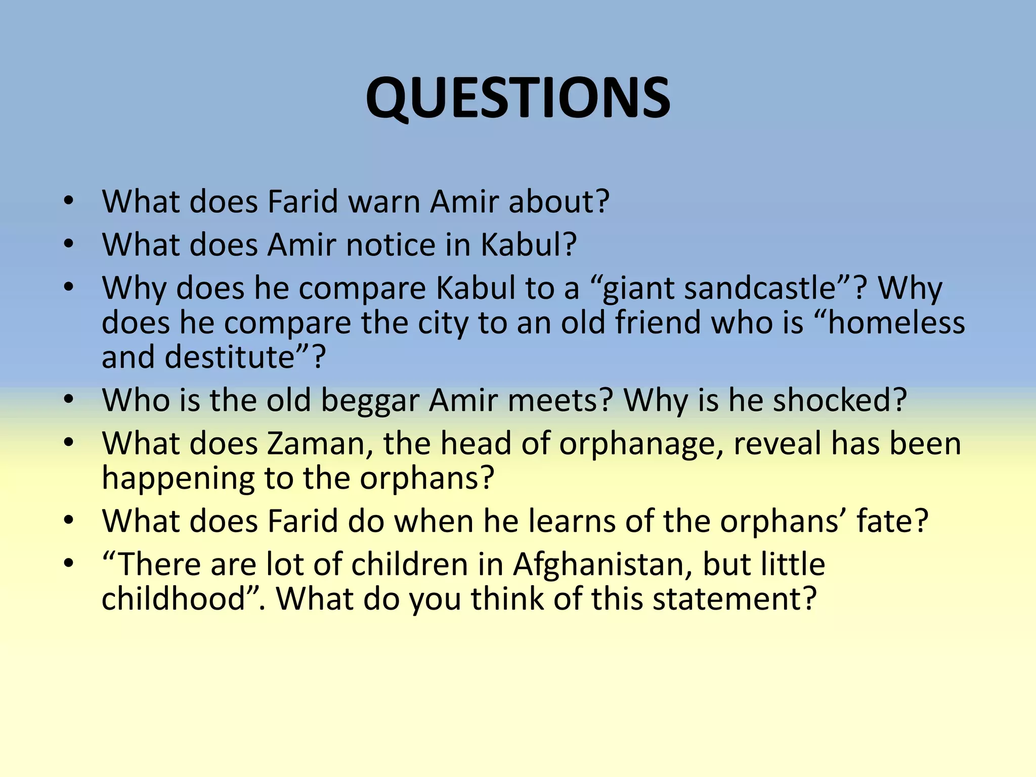 QUESTIONS
• What does Farid warn Amir about?
• What does Amir notice in Kabul?
• Why does he compare Kabul to a “giant sandcastle”? Why
  does he compare the city to an old friend who is “homeless
  and destitute”?
• Who is the old beggar Amir meets? Why is he shocked?
• What does Zaman, the head of orphanage, reveal has been
  happening to the orphans?
• What does Farid do when he learns of the orphans’ fate?
• “There are lot of children in Afghanistan, but little
  childhood”. What do you think of this statement?
 