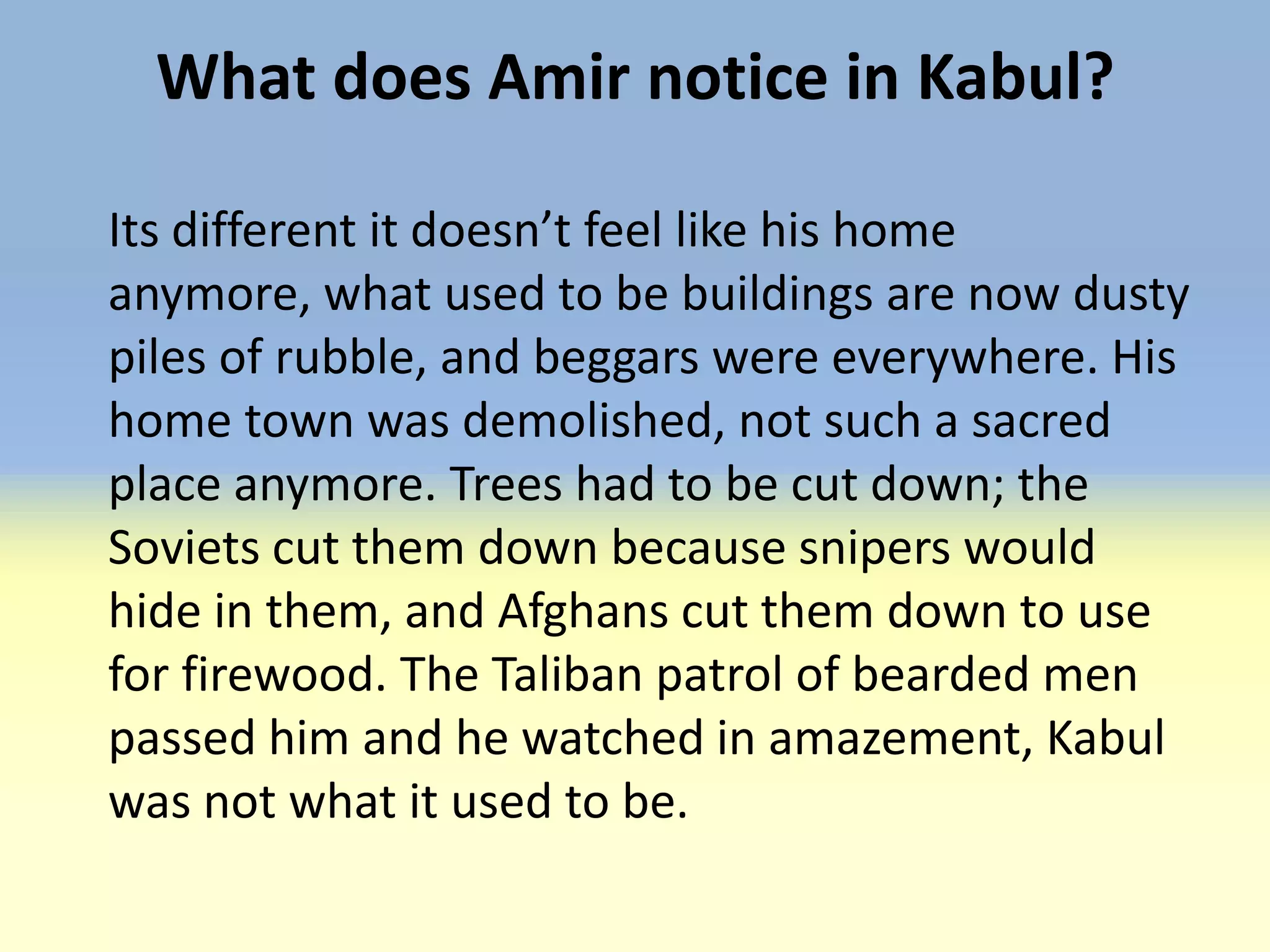 What does Amir notice in Kabul?

Its different it doesn’t feel like his home
anymore, what used to be buildings are now dusty
piles of rubble, and beggars were everywhere. His
home town was demolished, not such a sacred
place anymore. Trees had to be cut down; the
Soviets cut them down because snipers would
hide in them, and Afghans cut them down to use
for firewood. The Taliban patrol of bearded men
passed him and he watched in amazement, Kabul
was not what it used to be.
 