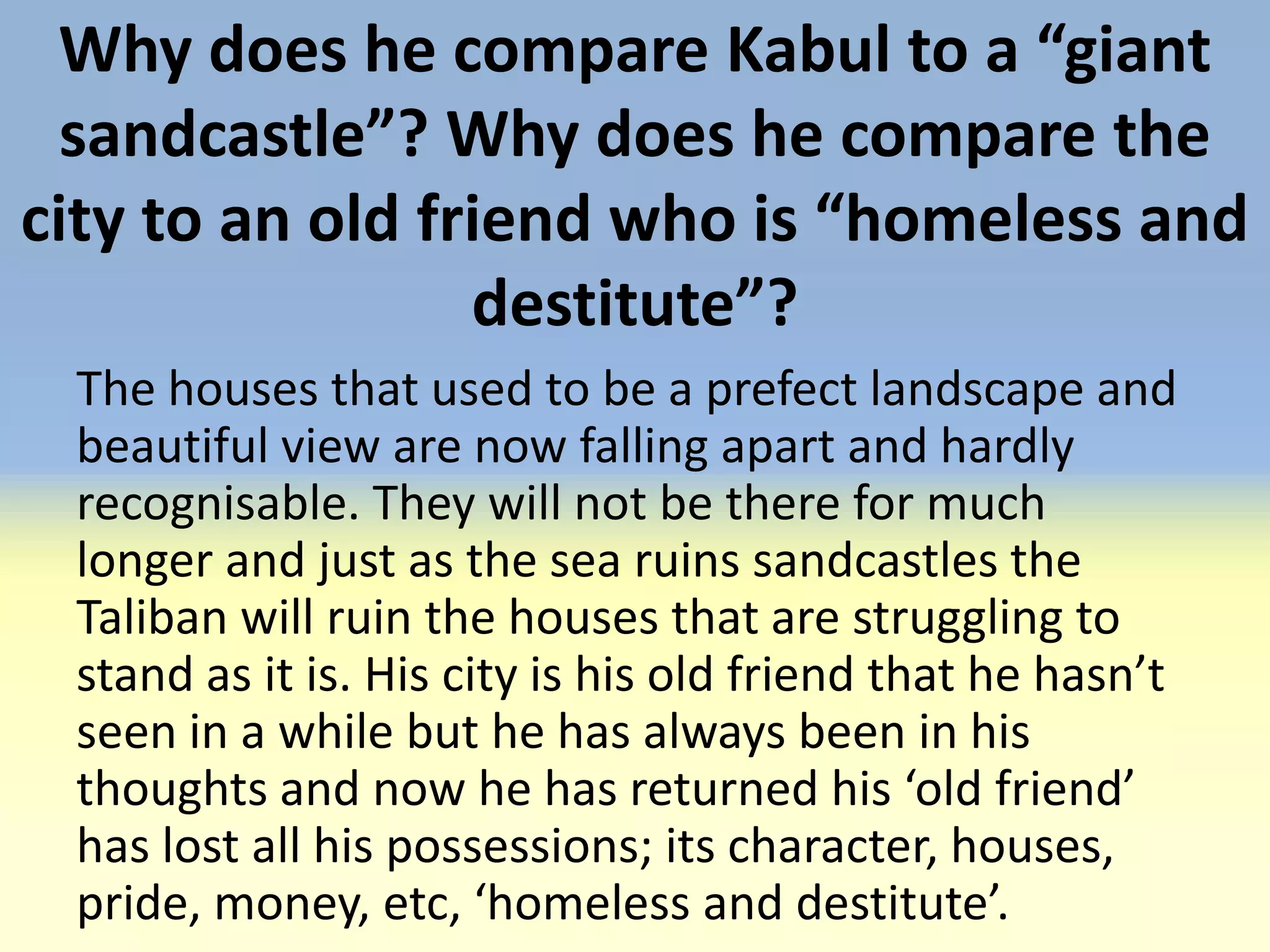 Why does he compare Kabul to a “giant
  sandcastle”? Why does he compare the
city to an old friend who is “homeless and
                 destitute”?
 The houses that used to be a prefect landscape and
 beautiful view are now falling apart and hardly
 recognisable. They will not be there for much
 longer and just as the sea ruins sandcastles the
 Taliban will ruin the houses that are struggling to
 stand as it is. His city is his old friend that he hasn’t
 seen in a while but he has always been in his
 thoughts and now he has returned his ‘old friend’
 has lost all his possessions; its character, houses,
 pride, money, etc, ‘homeless and destitute’.
 