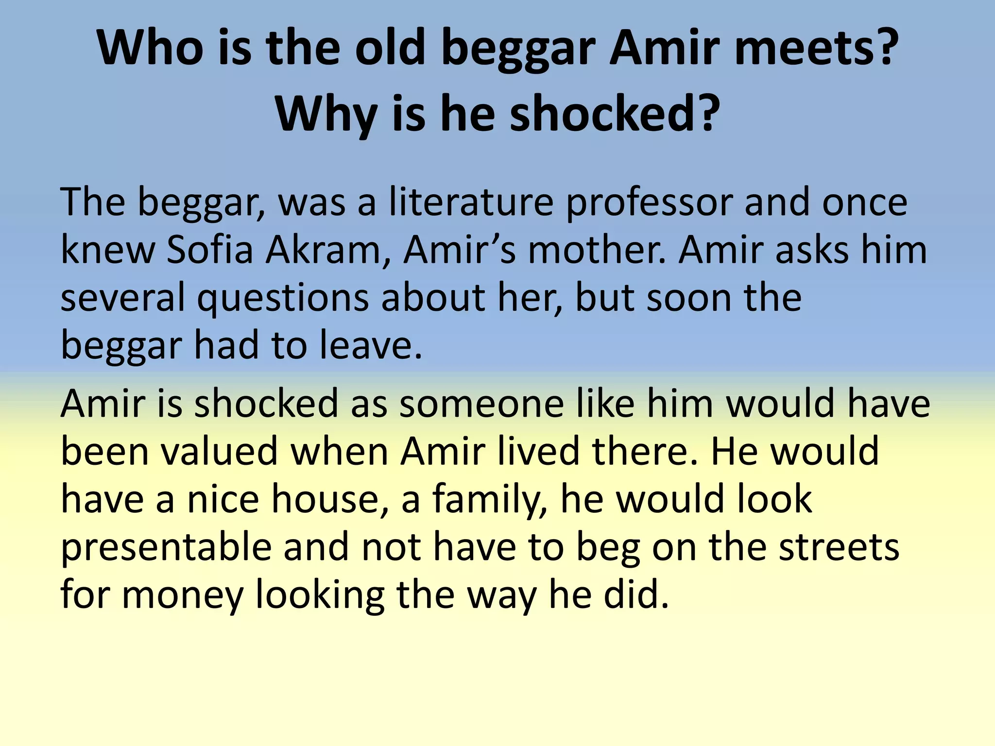 Who is the old beggar Amir meets?
        Why is he shocked?
The beggar, was a literature professor and once
knew Sofia Akram, Amir’s mother. Amir asks him
several questions about her, but soon the
beggar had to leave.
Amir is shocked as someone like him would have
been valued when Amir lived there. He would
have a nice house, a family, he would look
presentable and not have to beg on the streets
for money looking the way he did.
 