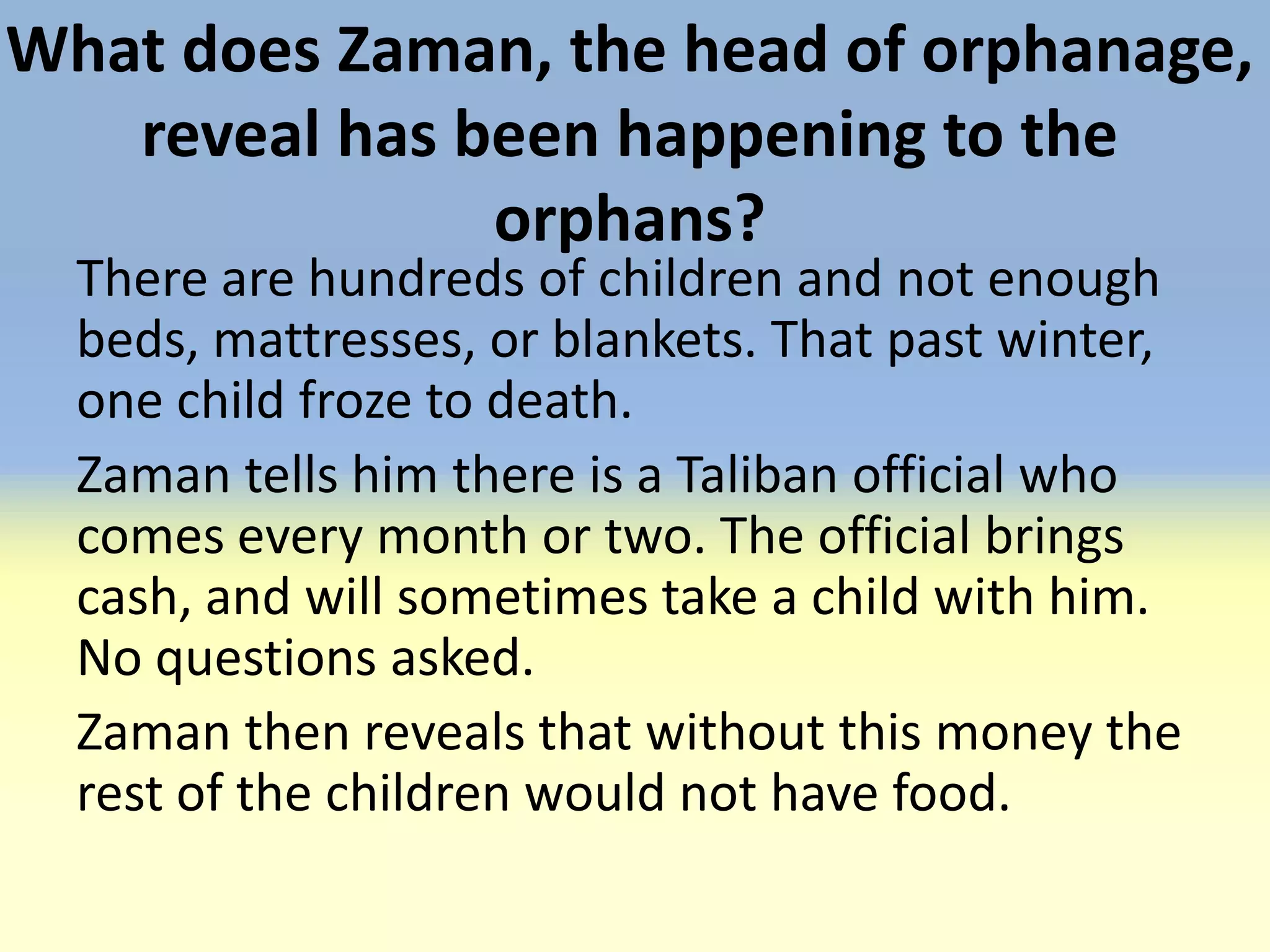 What does Zaman, the head of orphanage,
   reveal has been happening to the
               orphans?
  There are hundreds of children and not enough
  beds, mattresses, or blankets. That past winter,
  one child froze to death.
  Zaman tells him there is a Taliban official who
  comes every month or two. The official brings
  cash, and will sometimes take a child with him.
  No questions asked.
  Zaman then reveals that without this money the
  rest of the children would not have food.
 