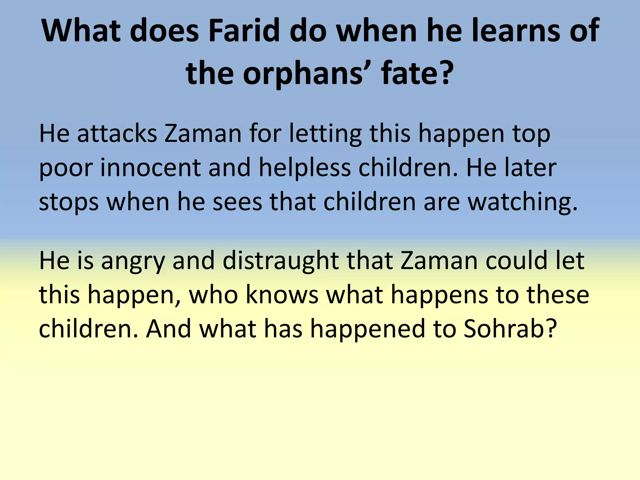 What does Farid do when he learns of
        the orphans’ fate?
He attacks Zaman for letting this happen top
poor innocent and helpless children. He later
stops when he sees that children are watching.

He is angry and distraught that Zaman could let
this happen, who knows what happens to these
children. And what has happened to Sohrab?
 