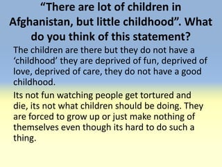 “There are lot of children in
Afghanistan, but little childhood”. What
    do you think of this statement?
The children are there but they do not have a
‘childhood’ they are deprived of fun, deprived of
love, deprived of care, they do not have a good
childhood.
Its not fun watching people get tortured and
die, its not what children should be doing. They
are forced to grow up or just make nothing of
themselves even though its hard to do such a
thing.
 