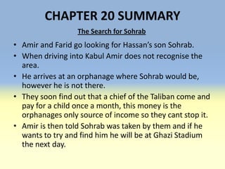 CHAPTER 20 SUMMARY
                  The Search for Sohrab
• Amir and Farid go looking for Hassan’s son Sohrab.
• When driving into Kabul Amir does not recognise the
  area.
• He arrives at an orphanage where Sohrab would be,
  however he is not there.
• They soon find out that a chief of the Taliban come and
  pay for a child once a month, this money is the
  orphanages only source of income so they cant stop it.
• Amir is then told Sohrab was taken by them and if he
  wants to try and find him he will be at Ghazi Stadium
  the next day.
 