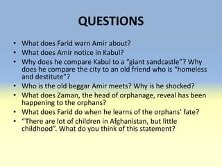QUESTIONS
• What does Farid warn Amir about?
• What does Amir notice in Kabul?
• Why does he compare Kabul to a “giant sandcastle”? Why
  does he compare the city to an old friend who is “homeless
  and destitute”?
• Who is the old beggar Amir meets? Why is he shocked?
• What does Zaman, the head of orphanage, reveal has been
  happening to the orphans?
• What does Farid do when he learns of the orphans’ fate?
• “There are lot of children in Afghanistan, but little
  childhood”. What do you think of this statement?
 