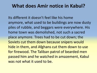 What does Amir notice in Kabul?

Its different it doesn’t feel like his home
anymore, what used to be buildings are now dusty
piles of rubble, and beggars were everywhere. His
home town was demolished, not such a sacred
place anymore. Trees had to be cut down; the
Soviets cut them down because snipers would
hide in them, and Afghans cut them down to use
for firewood. The Taliban patrol of bearded men
passed him and he watched in amazement, Kabul
was not what it used to be.
 