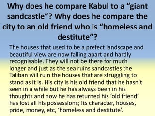 Why does he compare Kabul to a “giant
  sandcastle”? Why does he compare the
city to an old friend who is “homeless and
                 destitute”?
 The houses that used to be a prefect landscape and
 beautiful view are now falling apart and hardly
 recognisable. They will not be there for much
 longer and just as the sea ruins sandcastles the
 Taliban will ruin the houses that are struggling to
 stand as it is. His city is his old friend that he hasn’t
 seen in a while but he has always been in his
 thoughts and now he has returned his ‘old friend’
 has lost all his possessions; its character, houses,
 pride, money, etc, ‘homeless and destitute’.
 