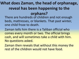What does Zaman, the head of orphanage,
   reveal has been happening to the
               orphans?
  There are hundreds of children and not enough
  beds, mattresses, or blankets. That past winter,
  one child froze to death.
  Zaman tells him there is a Taliban official who
  comes every month or two. The official brings
  cash, and will sometimes take a child with him.
  No questions asked.
  Zaman then reveals that without this money the
  rest of the children would not have food.
 