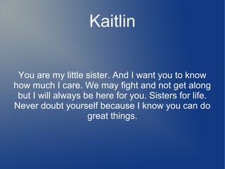 Kaitlin
You are my little sister. And I want you to know
how much I care. We may fight and not get along
but I will always be here for you. Sisters for life.
Never doubt yourself because I know you can do
great things.
 