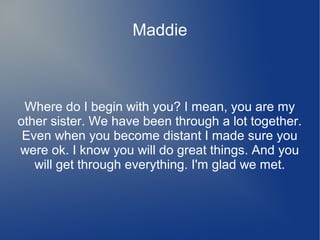 Maddie
Where do I begin with you? I mean, you are my
other sister. We have been through a lot together.
Even when you become distant I made sure you
were ok. I know you will do great things. And you
will get through everything. I'm glad we met.
 