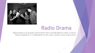 Radio Drama
Radio drama is an acoustic performance that is broadcasted on radio. It has no
Visual component. It is dependant on the script, sounds, music and accents.

 