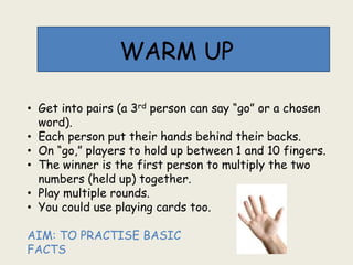 WARM UP
• Get into pairs (a 3rd person can say “go” or a chosen
word).
• Each person put their hands behind their backs.
• On “go,” players to hold up between 1 and 10 fingers.
• The winner is the first person to multiply the two
numbers (held up) together.
• Play multiple rounds.
• You could use playing cards too.
AIM: TO PRACTISE BASIC
FACTS
 