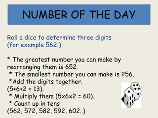 NUMBER OF THE DAY
Roll a dice to determine three digits
(for example 562:)
* The greatest number you can make by
rearranging them is 652.
* The smallest number you can make is 256.
*Add the digits together.
(5+6+2 = 13).
* Multiply them (5x6x2 = 60).
* Count up in tens
(562, 572, 582, 592, 602..)
 