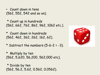 • Count down in tens
(562, 552, 542 and so on).
* Count up in hundreds
(562, 662, 762, 862, 962, 1062 etc.).
* Count down in hundreds
(562, 462, 362, 262, 162, 62).
* Subtract the numbers (5-6-2 = -3).
* Multiply by ten
(562, 5,620, 56,200, 562,000 etc).
* Divide by ten
(562, 56.2, 5.62, 0.562, 0.0562).
 