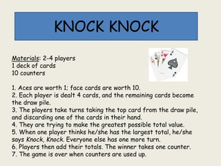 Materials: 2-4 players
1 deck of cards
10 counters
1. Aces are worth 1; face cards are worth 10.
2. Each player is dealt 4 cards, and the remaining cards become
the draw pile.
3. The players take turns taking the top card from the draw pile,
and discarding one of the cards in their hand.
4. They are trying to make the greatest possible total value.
5. When one player thinks he/she has the largest total, he/she
says Knock, Knock. Everyone else has one more turn.
6. Players then add their totals. The winner takes one counter.
7. The game is over when counters are used up.
KNOCK KNOCK
 