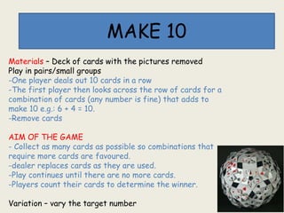 MAKE 10
Materials – Deck of cards with the pictures removed
Play in pairs/small groups
-One player deals out 10 cards in a row
-The first player then looks across the row of cards for a
combination of cards (any number is fine) that adds to
make 10 e.g.: 6 + 4 = 10.
-Remove cards
AIM OF THE GAME
- Collect as many cards as possible so combinations that
require more cards are favoured.
-dealer replaces cards as they are used.
-Play continues until there are no more cards.
-Players count their cards to determine the winner.
Variation – vary the target number
 