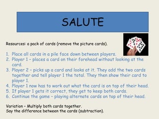 SALUTE
Resources: a pack of cards (remove the picture cards).
1. Place all cards in a pile face down between players.
2. Player 1 – places a card on their forehead without looking at the
card.
3. Player 2 – picks up a card and looks at it. They add the two cards
together and tell player 1 the total. They then show their card to
player 1.
4. Player 1 now has to work out what the card is on top of their head.
5. If player 1 gets it correct, they get to keep both cards.
6. Continue the game – playing alternate cards on top of their head.
Variation – Multiply both cards together.
Say the difference between the cards (subtraction).
 