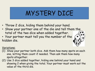 MYSTERY DICE
• Throw 2 dice, hiding them behind your hand.
• Show your partner one of the die and tell them the
total of the two dice when added together.
• Your partner must tell you the number of the
hidden die.
Variations:
(1) Show your partner both dice. Ask them how many spots on each
one, letting them count if needed. Then ask them how many
spots altogether.
(2) Use 3 dice added together, hiding one behind your hand and
showing 2 when giving the total. Your partner must work out the
value of the third die.
 