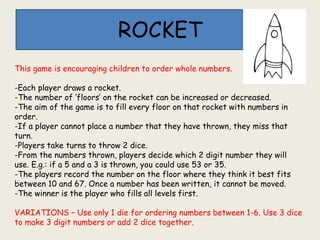 ROCKET
This game is encouraging children to order whole numbers.
-Each player draws a rocket.
-The number of ‘floors’ on the rocket can be increased or decreased.
-The aim of the game is to fill every floor on that rocket with numbers in
order.
-If a player cannot place a number that they have thrown, they miss that
turn.
-Players take turns to throw 2 dice.
-From the numbers thrown, players decide which 2 digit number they will
use. E.g.: if a 5 and a 3 is thrown, you could use 53 or 35.
-The players record the number on the floor where they think it best fits
between 10 and 67. Once a number has been written, it cannot be moved.
-The winner is the player who fills all levels first.
VARIATIONS – Use only 1 die for ordering numbers between 1-6. Use 3 dice
to make 3 digit numbers or add 2 dice together.
 