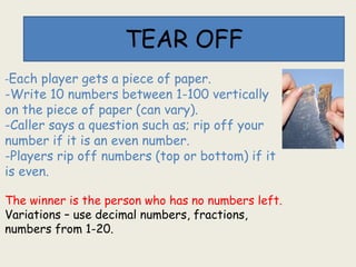 TEAR OFF
-Each player gets a piece of paper.
-Write 10 numbers between 1-100 vertically
on the piece of paper (can vary).
-Caller says a question such as; rip off your
number if it is an even number.
-Players rip off numbers (top or bottom) if it
is even.
The winner is the person who has no numbers left.
Variations – use decimal numbers, fractions,
numbers from 1-20.
 