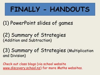 FINALLY - HANDOUTS
(1) PowerPoint slides of games
(2) Summary of Strategies
(Addition and Subtraction)
(3) Summary of Strategies (Multiplication
and Division)
Check out class blogs (via school website
www.discovery.school.nz) for more Maths websites.
 
