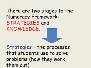 There are two stages to the
Numeracy Framework:
STRATEGIES and
KNOWLEDGE.
Strategies – the processes
that students use to solve
problems (how they work
them out).
 