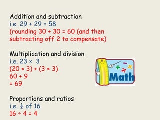 Addition and subtraction
i.e. 29 + 29 = 58
(rounding 30 + 30 = 60 (and then
subtracting off 2 to compensate)
Multiplication and division
i.e. 23 × 3
(20 × 3) + (3 × 3)
60 + 9
= 69
Proportions and ratios
i.e. ¼ of 16
16 ÷ 4 = 4
 