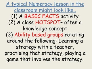A typical Numeracy lesson in the
classroom might look like..
(1) A BASIC FACTS activity
(2) A class HOTSPOT– often a
knowledge concept
(3) Ability based groups rotating
around the following: Learning a
strategy with a teacher,
practising that strategy, playing a
game that involves the strategy.
 