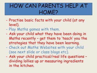 HOW CAN PARENTS HELP AT
HOME?
- Practise basic facts with your child (at any
level).
- Play Maths games with them.
- Ask your child what they have been doing in
Maths recently – get them to ‘teach’ you the
strategies that they have been learning.
- Check out Maths Websites with your child
(see next slide or class blogs etc).
- Ask your child practical/real life questions –
dividing lollies up or measuring ingredients
in the kitchen.
 