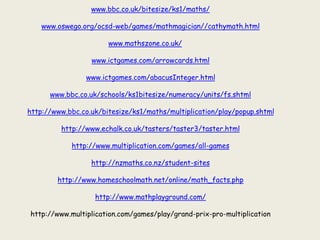 www.bbc.co.uk/bitesize/ks1/maths/
www.oswego.org/ocsd-web/games/mathmagician//cathymath.html
www.mathszone.co.uk/
www.ictgames.com/arrowcards.html
www.ictgames.com/abacusInteger.html
www.bbc.co.uk/schools/ks1bitesize/numeracy/units/fs.shtml
http://www.bbc.co.uk/bitesize/ks1/maths/multiplication/play/popup.shtml
http://www.echalk.co.uk/tasters/taster3/taster.html
http://www.multiplication.com/games/all-games
http://nzmaths.co.nz/student-sites
http://www.homeschoolmath.net/online/math_facts.php
http://www.mathplayground.com/
http://www.multiplication.com/games/play/grand-prix-pro-multiplication
 