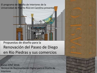 El programa de Diseño de Interiores de la
Universidad de Puerto Rico en Carolina presenta:
Curso DINT 2016:
Técnicas de Representación Digital para el Diseño de
Interiores
Propuestas de diseño para la
Renovación del Paseo de Diego
en Río Piedras y sus comercios
 