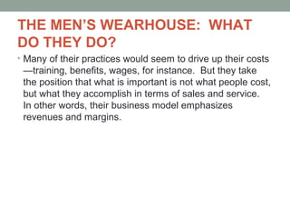 THE MEN’S WEARHOUSE: WHAT
DO THEY DO?
• Many of their practices would seem to drive up their costs
—training, benefits, wages, for instance. But they take
the position that what is important is not what people cost,
but what they accomplish in terms of sales and service.
In other words, their business model emphasizes
revenues and margins.
 