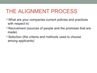 THE ALIGNMENT PROCESS
What are your companies current policies and practices
with respect to:
Recruitment (sources of people and the promises that are
made)
Selection (the criteria and methods used to choose
among applicants)
 