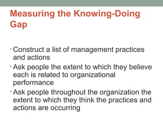 Measuring the Knowing-Doing
Gap
• Construct a list of management practices
and actions
• Ask people the extent to which they believe
each is related to organizational
performance
• Ask people throughout the organization the
extent to which they think the practices and
actions are occurring
 