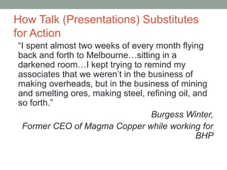 How Talk (Presentations) Substitutes
for Action
“I spent almost two weeks of every month flying
back and forth to Melbourne…sitting in a
darkened room…I kept trying to remind my
associates that we weren’t in the business of
making overheads, but in the business of mining
and smelting ores, making steel, refining oil, and
so forth.”
Burgess Winter,
Former CEO of Magma Copper while working for
BHP
 