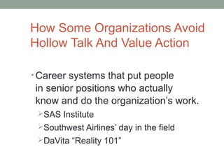 How Some Organizations Avoid
Hollow Talk And Value Action
• Career systems that put people
in senior positions who actually
know and do the organization’s work.
SAS Institute
Southwest Airlines’ day in the field
DaVita “Reality 101”
 