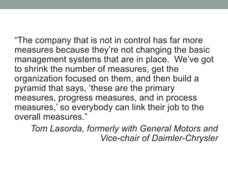 “The company that is not in control has far more
measures because they’re not changing the basic
management systems that are in place. We’ve got
to shrink the number of measures, get the
organization focused on them, and then build a
pyramid that says, ‘these are the primary
measures, progress measures, and in process
measures,’ so everybody can link their job to the
overall measures.”
Tom Lasorda, formerly with General Motors and
Vice-chair of Daimler-Chrysler
 