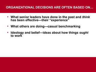 ORGANIZATIONAL DECISIONS ARE OFTEN BASED ON…
• What senior leaders have done in the past and think
has been effective—their “experience”
• What others are doing—casual benchmarking
• Ideology and belief—ideas about how things ought
to work
But NONE of these Lead to Better Decisions
 