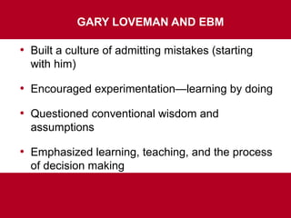 GARY LOVEMAN AND EBM
• Built a culture of admitting mistakes (starting
with him)
• Encouraged experimentation—learning by doing
• Questioned conventional wisdom and
assumptions
• Emphasized learning, teaching, and the process
of decision making
 
