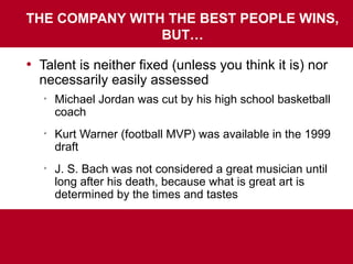 THE COMPANY WITH THE BEST PEOPLE WINS,
BUT…
• Talent is neither fixed (unless you think it is) nor
necessarily easily assessed

Michael Jordan was cut by his high school basketball
coach

Kurt Warner (football MVP) was available in the 1999
draft

J. S. Bach was not considered a great musician until
long after his death, because what is great art is
determined by the times and tastes
 