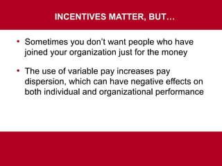 INCENTIVES MATTER, BUT…
• Sometimes you don’t want people who have
joined your organization just for the money
• The use of variable pay increases pay
dispersion, which can have negative effects on
both individual and organizational performance
 