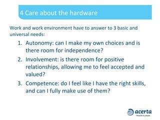 4 Care about the hardware
Work and work environment have to answer to 3 basic and
universal needs:
1. Autonomy: can I make my own choices and is
there room for independence?
2. Involvement: is there room for positive
relationships, allowing me to feel accepted and
valued?
3. Competence: do I feel like I have the right skills,
and can I fully make use of them?
 
