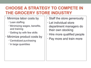 CHOOSE A STRATEGY TO COMPETE IN
THE GROCERY STORE INDUSTRY
• Minimize labor costs by
Lean staffing
Minimizing wages, benefits,
and training
Getting by with few skills
• Minimize product costs by
Centralized purchasing
In large quantities
• Staff the store generously
• Let individual store
department managers do
their own stocking
• Hire more qualified people
• Pay more and train more
 