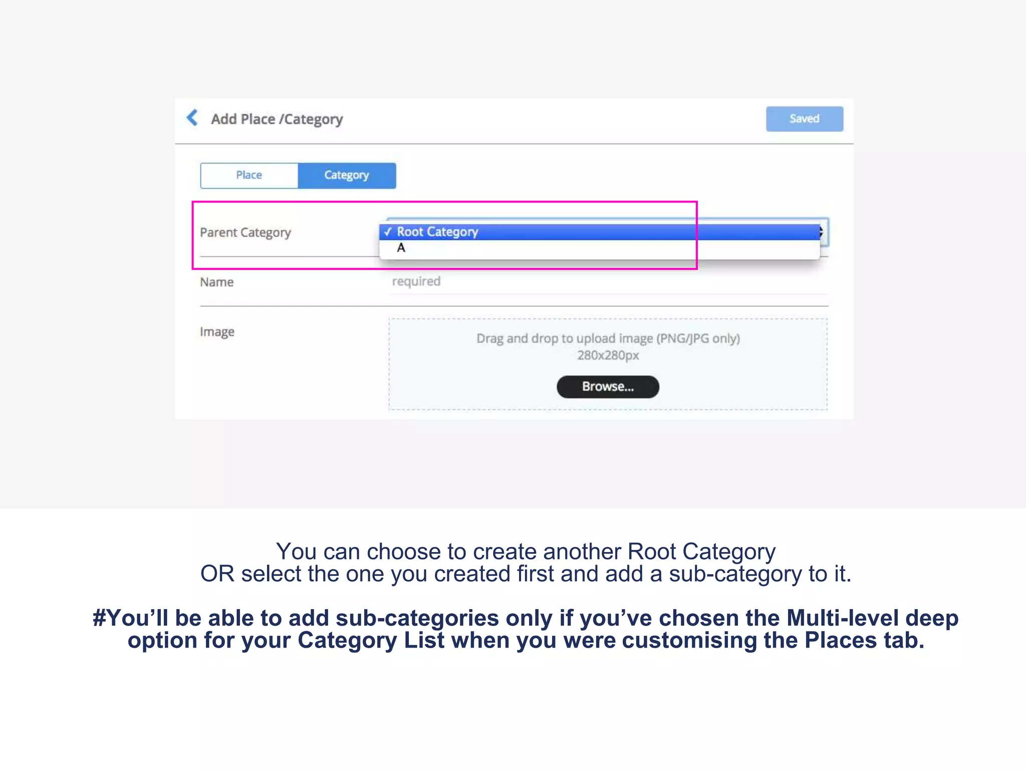 You can choose to create another Root Category
OR select the one you created first and add a sub-category to it.
#You’ll be able to add sub-categories only if you’ve chosen the Multi-level deep
option for your Category List when you were customising the Places tab.
 